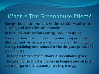 Energy from the sun drives the earth’s weather and
climate, and heats the earth’s surface;
In turn, the earth radiates energy back into space;
Some atmospheric gases (water vapor, carbon
dioxide, and other gases) trap some of the outgoing
energy, retaining heat somewhat like the glass panels of a
greenhouse;
These gases are therefore known as greenhouse gases;
The greenhouse effect is the rise in temperature on Earth
as certain gases in the atmosphere trap energy.
 