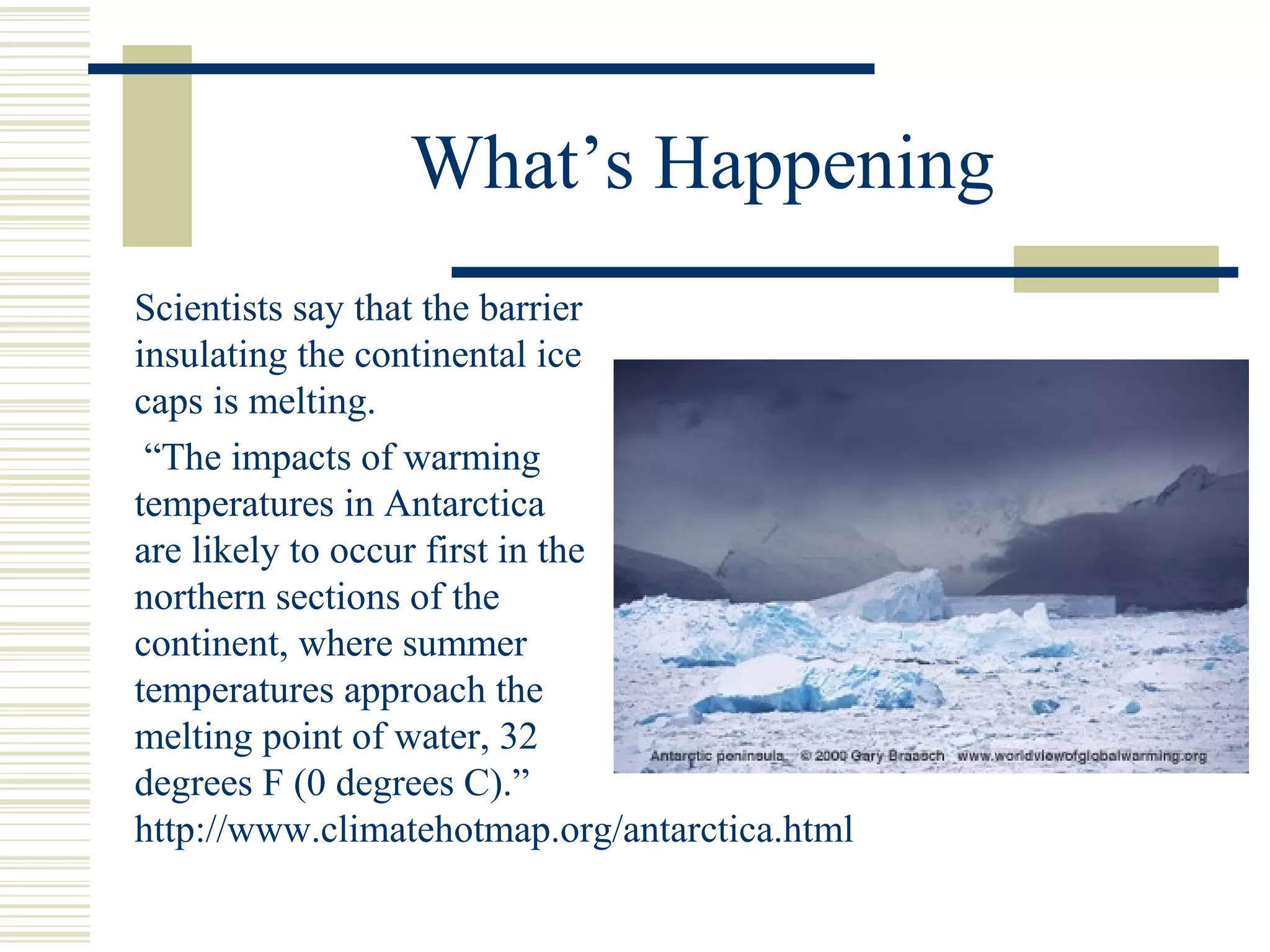 What’s Happening
Scientists say that the barrier
insulating the continental ice
caps is melting.
“The impacts of warming
temperatures in Antarctica
are likely to occur first in the
northern sections of the
continent, where summer
temperatures approach the
melting point of water, 32
degrees F (0 degrees C).”
http://www.climatehotmap.org/antarctica.html
 