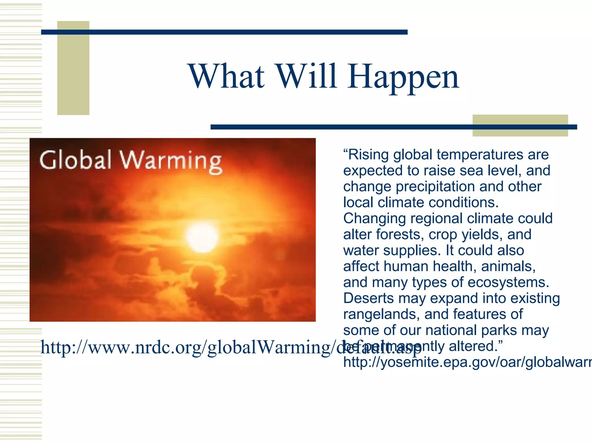 What Will Happen
“Rising global temperatures are
expected to raise sea level, and
change precipitation and other
local climate conditions.
Changing regional climate could
alter forests, crop yields, and
water supplies. It could also
affect human health, animals,
and many types of ecosystems.
Deserts may expand into existing
rangelands, and features of
some of our national parks may
be permanently altered.”
http://yosemite.epa.gov/oar/globalwarm
http://www.nrdc.org/globalWarming/default.asp
 