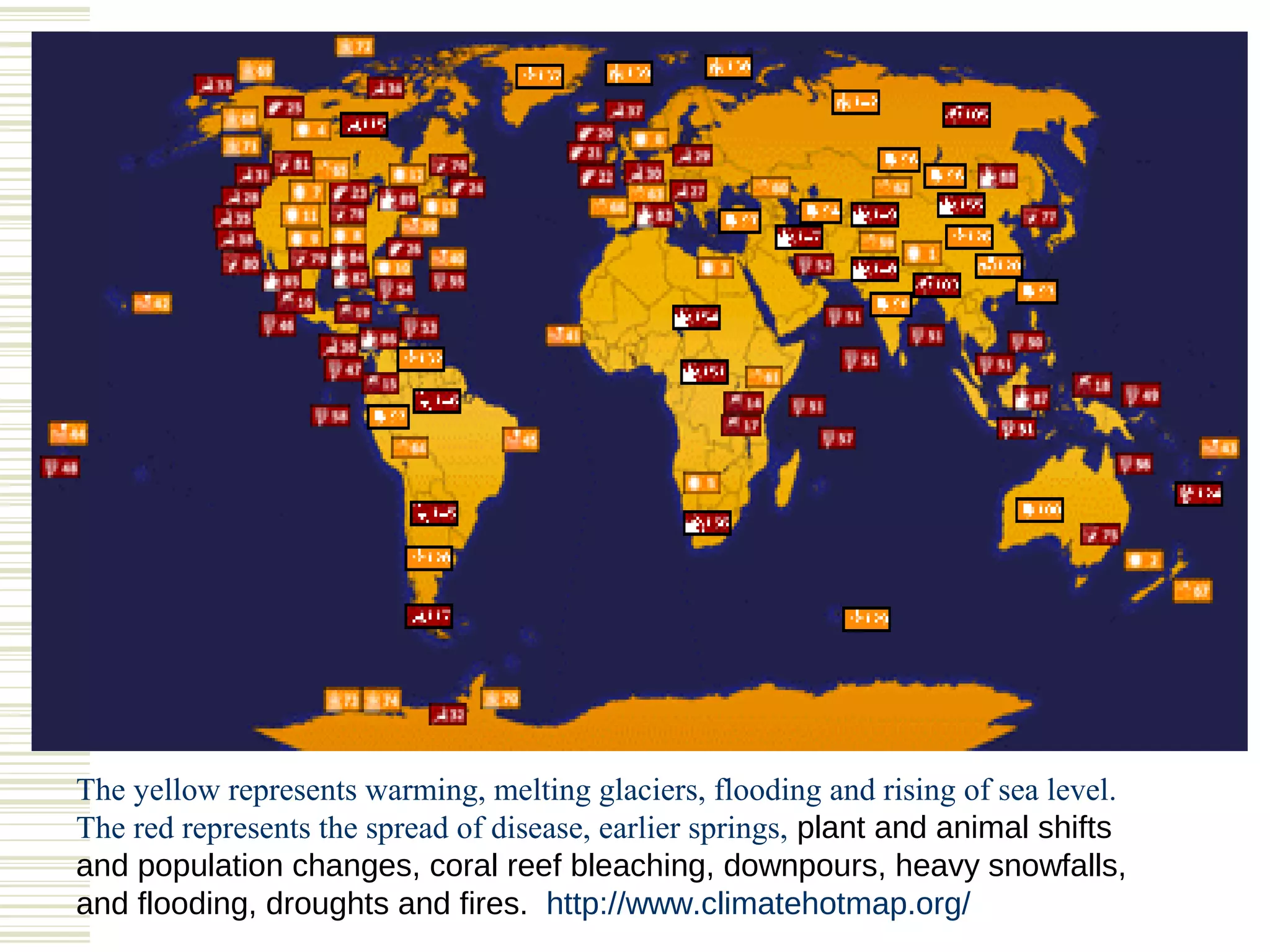 The yellow represents warming, melting glaciers, flooding and rising of sea level.
The red represents the spread of disease, earlier springs, plant and animal shifts
and population changes, coral reef bleaching, downpours, heavy snowfalls,
and flooding, droughts and fires. http://www.climatehotmap.org/
 