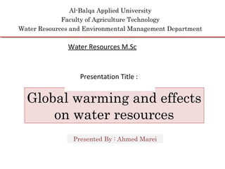 Al-Balqa Applied University
Faculty of Agriculture Technology
Water Resources and Environmental Management Department
Global warming and effects
on water resources
Presented By : Ahmed Marei
Water Resources M.Sc
Presentation Title :
 