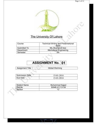11 
Page 1 of 12 
The University Of Lahore 
Course Technical Writing and Presentational 
Skills 
Submitted To Ms. Musharraf Aziz 
Department Mechanical Engineering 
Semester 5th 
ASSIGNMENT No. 01 
Assignment Title Global Warming 
Submission Date 15-01-2014 
Due Date 15-01-2014 
Student Name Muhammad Sajjad 
Roll No BSME-01113138 
Section “C” 
 