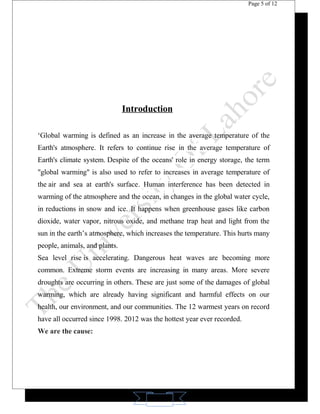 11 
Page 5 of 12 
Introduction 
‘Global warming is defined as an increase in the average temperature of the 
Earth's atmosphere. It refers to continue rise in the average temperature of 
Earth's climate system. Despite of the oceans' role in energy storage, the term 
"global warming" is also used to refer to increases in average temperature of 
the air and sea at earth's surface. Human interference has been detected in 
warming of the atmosphere and the ocean, in changes in the global water cycle, 
in reductions in snow and ice. It happens when greenhouse gases like carbon 
dioxide, water vapor, nitrous oxide, and methane trap heat and light from the 
sun in the earth’s atmosphere, which increases the temperature. This hurts many 
people, animals, and plants. 
Sea level rise is accelerating. Dangerous heat waves are becoming more 
common. Extreme storm events are increasing in many areas. More severe 
droughts are occurring in others. These are just some of the damages of global 
warming, which are already having significant and harmful effects on our 
health, our environment, and our communities. The 12 warmest years on record 
have all occurred since 1998. 2012 was the hottest year ever recorded. 
We are the cause: 
 