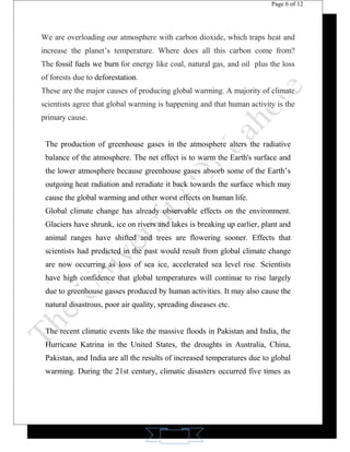 11 
Page 6 of 12 
We are overloading our atmosphere with carbon dioxide, which traps heat and 
increase the planet’s temperature. Where does all this carbon come from? 
The fossil fuels we burn for energy like coal, natural gas, and oil plus the loss 
of forests due to deforestation. 
These are the major causes of producing global warming. A majority of climate 
scientists agree that global warming is happening and that human activity is the 
primary cause. 
The production of greenhouse gases in the atmosphere alters the radiative 
balance of the atmosphere. The net effect is to warm the Earth's surface and 
the lower atmosphere because greenhouse gases absorb some of the Earth’s 
outgoing heat radiation and reradiate it back towards the surface which may 
cause the global warming and other worst effects on human life. 
Global climate change has already observable effects on the environment. 
Glaciers have shrunk, ice on rivers and lakes is breaking up earlier, plant and 
animal ranges have shifted and trees are flowering sooner. Effects that 
scientists had predicted in the past would result from global climate change 
are now occurring as loss of sea ice, accelerated sea level rise. Scientists 
have high confidence that global temperatures will continue to rise largely 
due to greenhouse gasses produced by human activities. It may also cause the 
natural disastrous, poor air quality, spreading diseases etc. 
The recent climatic events like the massive floods in Pakistan and India, the 
Hurricane Katrina in the United States, the droughts in Australia, China, 
Pakistan, and India are all the results of increased temperatures due to global 
warming. During the 21st century, climatic disasters occurred five times as 
 