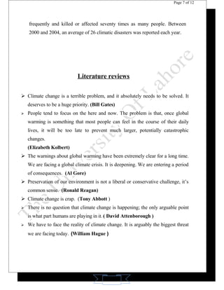 11 
Page 7 of 12 
frequently and killed or affected seventy times as many people. Between 
2000 and 2004, an average of 26 climatic disasters was reported each year. 
Literature reviews 
 Climate change is a terrible problem, and it absolutely needs to be solved. It 
deserves to be a huge priority. (Bill Gates) 
 People tend to focus on the here and now. The problem is that, once global 
warming is something that most people can feel in the course of their daily 
lives, it will be too late to prevent much larger, potentially catastrophic 
changes. 
(Elizabeth Kolbert) 
 The warnings about global warming have been extremely clear for a long time. 
We are facing a global climate crisis. It is deepening. We are entering a period 
of consequences. (Al Gore) 
 Preservation of our environment is not a liberal or conservative challenge, it’s 
common sense. (Ronald Reagan) 
 Climate change is crap. (Tony Abbott ) 
 There is no question that climate change is happening; the only arguable point 
is what part humans are playing in it. ( David Attenborough ) 
 We have to face the reality of climate change. It is arguably the biggest threat 
we are facing today. (William Hague ) 
 