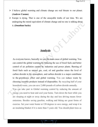 11 
Page 8 of 12 
 I believe global warming and climate change are real threats to our planet. 
(Andrew Cuomo) 
 Europe is dying. That is one of the unsayable truths of our time. We are 
undergoing the moral equivalent of climate change and no one is talking about 
it. (Jonathan Sacks) 
Analysis 
As everyone knows, basically we are the main cause of global warming. You 
can control the global warming by reducing the use of fossil fuels and better 
control of air pollution caused by industries and power plants. Burning of 
fossil fuels such as natural gas, coal, oil and gasoline raises the level of 
carbon dioxide in the atmosphere, and carbon dioxide is a major contributor 
to the greenhouse effect and global warming. You can reduce waste by 
choosing reusable products instead of disposables. By recycling half of your 
household waste, you can save 2,400 pounds of carbon dioxide annually. 
You can take part in Global warming control by reducing the amount of 
energy you need to heat and cool your home. Turn down the heat while you 
are sleeping at night or away during the day and less driving means fewer 
emissions. Besides saving gasoline, walking and biking are great forms of 
exercise. Set your water heater at 120 degrees to save energy, and wrap it in 
an insulating blanket if it is more than 5 years old. You should plant trees as 
 
