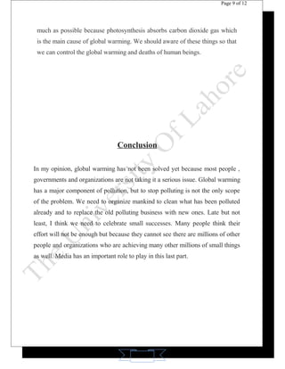 11 
Page 9 of 12 
much as possible because photosynthesis absorbs carbon dioxide gas which 
is the main cause of global warming. We should aware of these things so that 
we can control the global warming and deaths of human beings. 
Conclusion 
In my opinion, global warming has not been solved yet because most people , 
governments and organizations are not taking it a serious issue. Global warming 
has a major component of pollution, but to stop polluting is not the only scope 
of the problem. We need to organize mankind to clean what has been polluted 
already and to replace the old polluting business with new ones. Late but not 
least, I think we need to celebrate small successes. Many people think their 
effort will not be enough but because they cannot see there are millions of other 
people and organizations who are achieving many other millions of small things 
as well. Media has an important role to play in this last part. 
 
