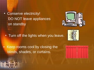 Keep rooms cool by closing the  blinds, shades, or curtains.  Conserve electricity!  DO NOT leave appliances  on standby   Turn off the lights when you leave.  
