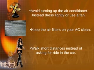 Avoid turning up the air conditioner. Instead dress lightly or use a fan. Keep the air filters on your AC clean. Walk short distances instead of asking for ride in the car. 