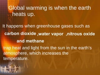 Global warming is when the earth heats up.  It happens when greenhouse gases such as ,water vapor carbon dioxide and methane trap heat and light from the sun in the earth’s atmosphere, which increases the temperature.   ,nitrous oxide 