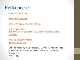 Reffrences :-
www.wekipedia.com
www.slideshare.com
http://www.epa.gov/globalwarming/
actions/index.html
http://www.wikihow.com/Take-Action-to-Reduce-Global-
Warming
www.Google.com/images
www.youtube.com
National Academy of Sciences (NAS). 2001. “Climate Change
Science: An Analysis of Some Key Questions. “ National
Academies
Press. 42 pp.
 