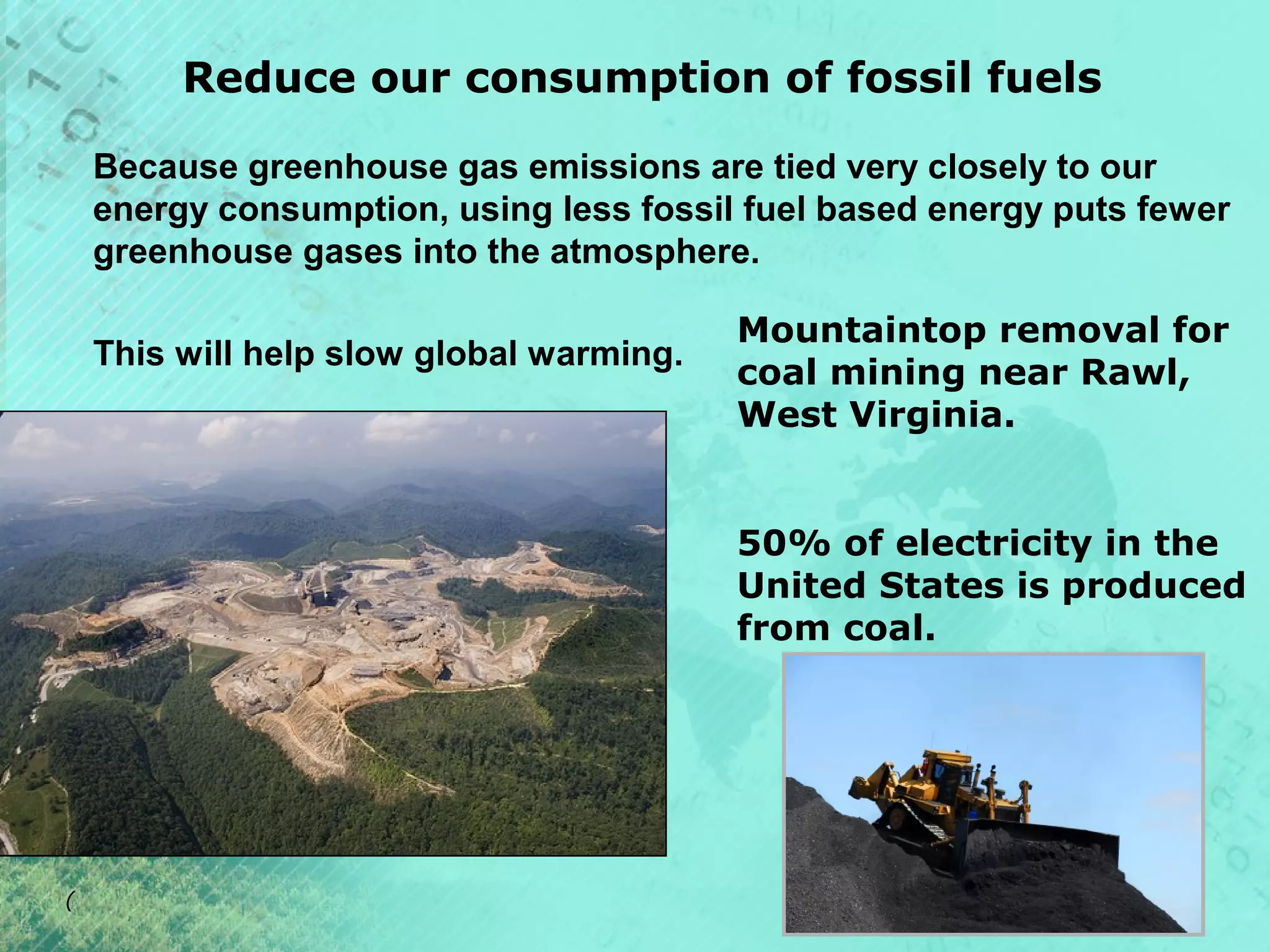 Reduce our consumption of fossil fuels
Because greenhouse gas emissions are tied very closely to our
energy consumption, using less fossil fuel based energy puts fewer
greenhouse gases into the atmosphere.
This will help slow global warming.

Mountaintop removal for
coal mining near Rawl,
West Virginia.
50% of electricity in the
United States is produced
from coal.

(

 