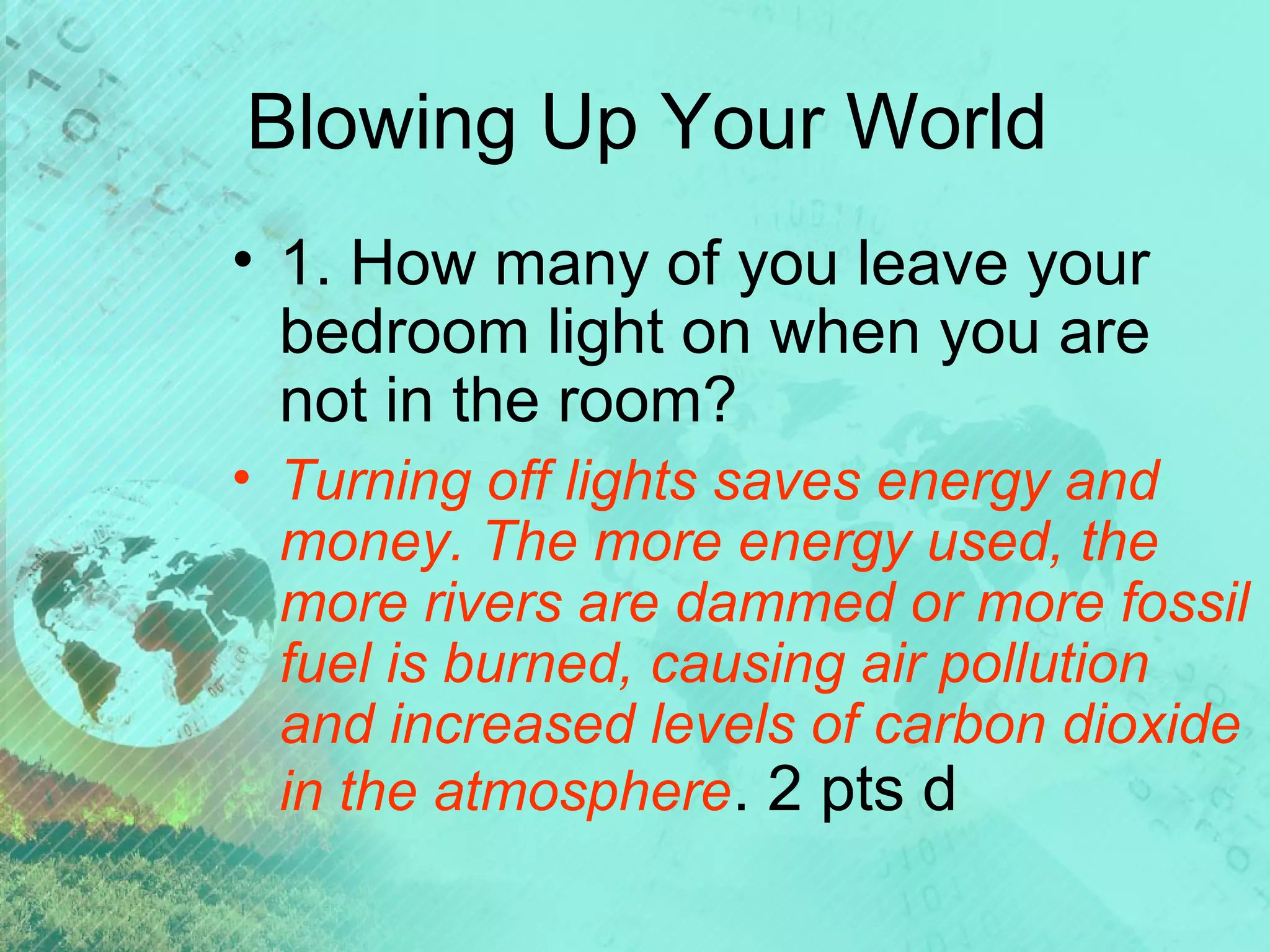 Blowing Up Your World
• 1. How many of you leave your
bedroom light on when you are
not in the room?
• Turning off lights saves energy and
money. The more energy used, the
more rivers are dammed or more fossil
fuel is burned, causing air pollution
and increased levels of carbon dioxide
in the atmosphere. 2 pts d

 