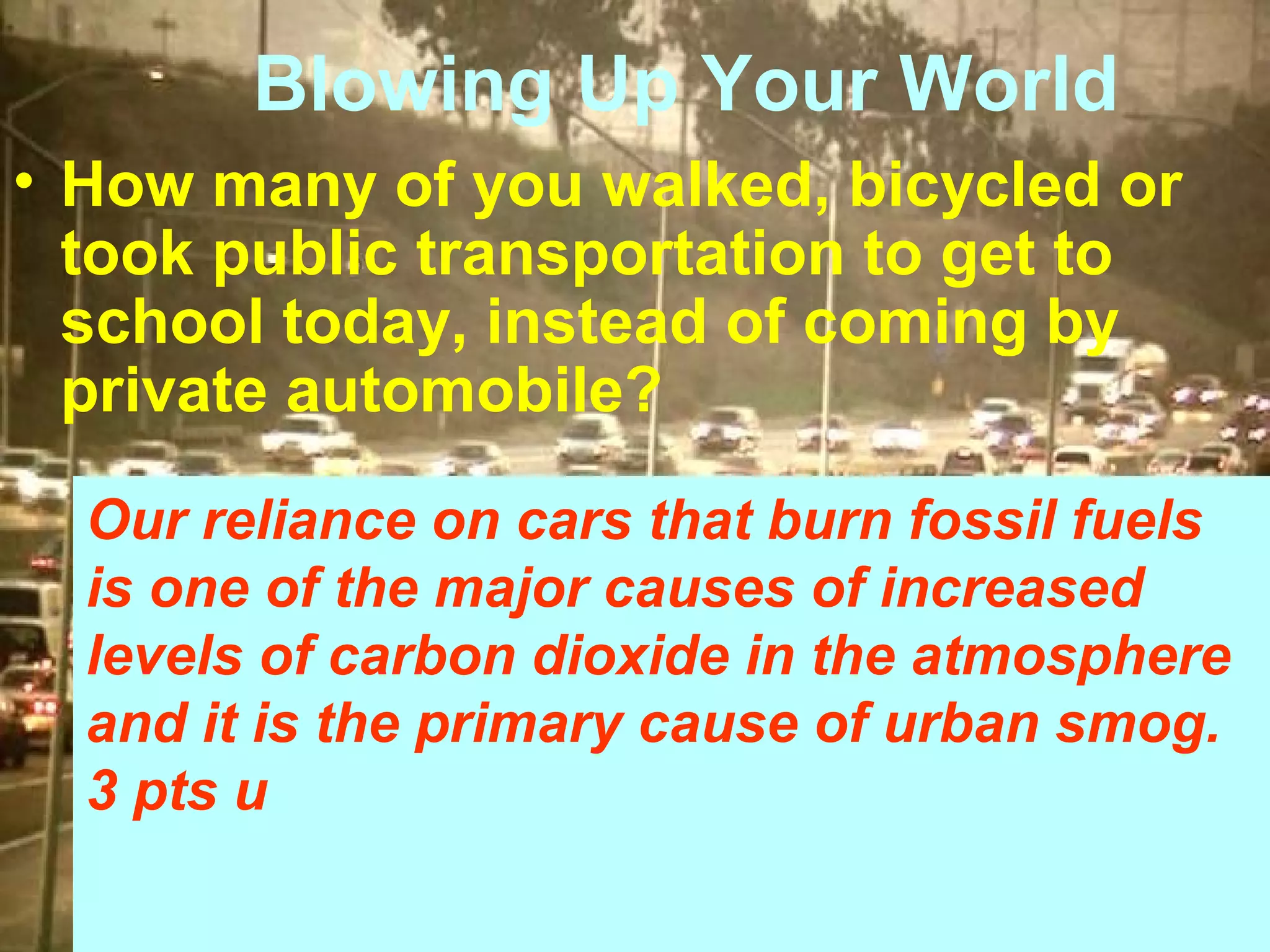Blowing Up Your World
• How many of you walked, bicycled or
took public transportation to get to
school today, instead of coming by
private automobile?
Our reliance on cars that burn fossil fuels
is one of the major causes of increased
levels of carbon dioxide in the atmosphere
and it is the primary cause of urban smog.
3 pts u

 