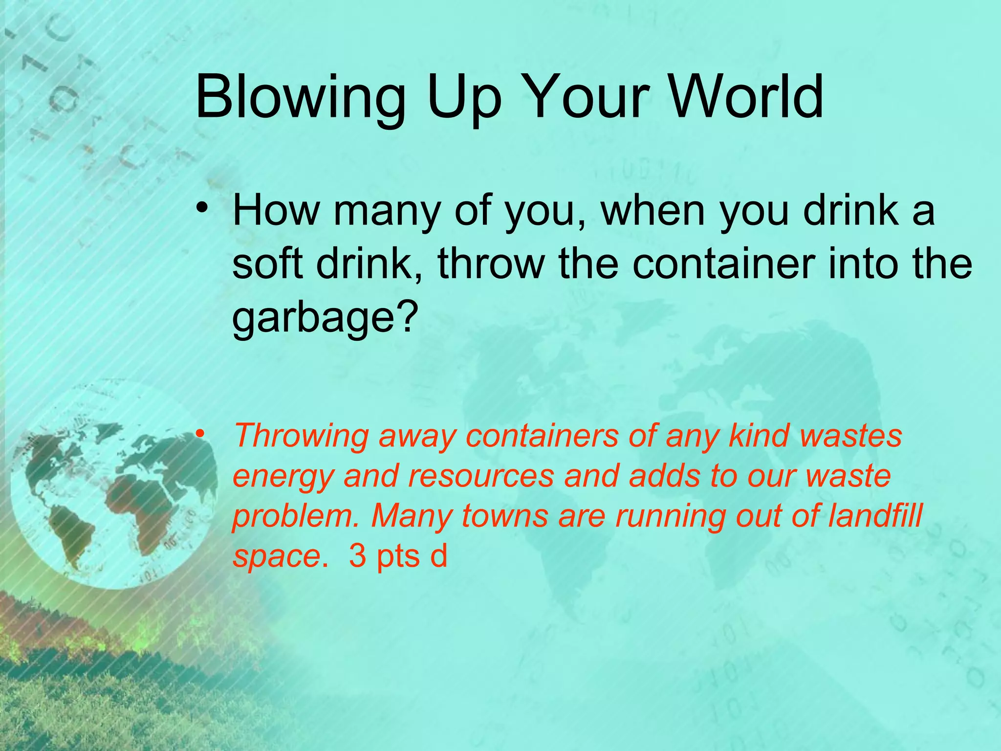 Blowing Up Your World
• How many of you, when you drink a
soft drink, throw the container into the
garbage?
• Throwing away containers of any kind wastes
energy and resources and adds to our waste
problem. Many towns are running out of landfill
space. 3 pts d

 