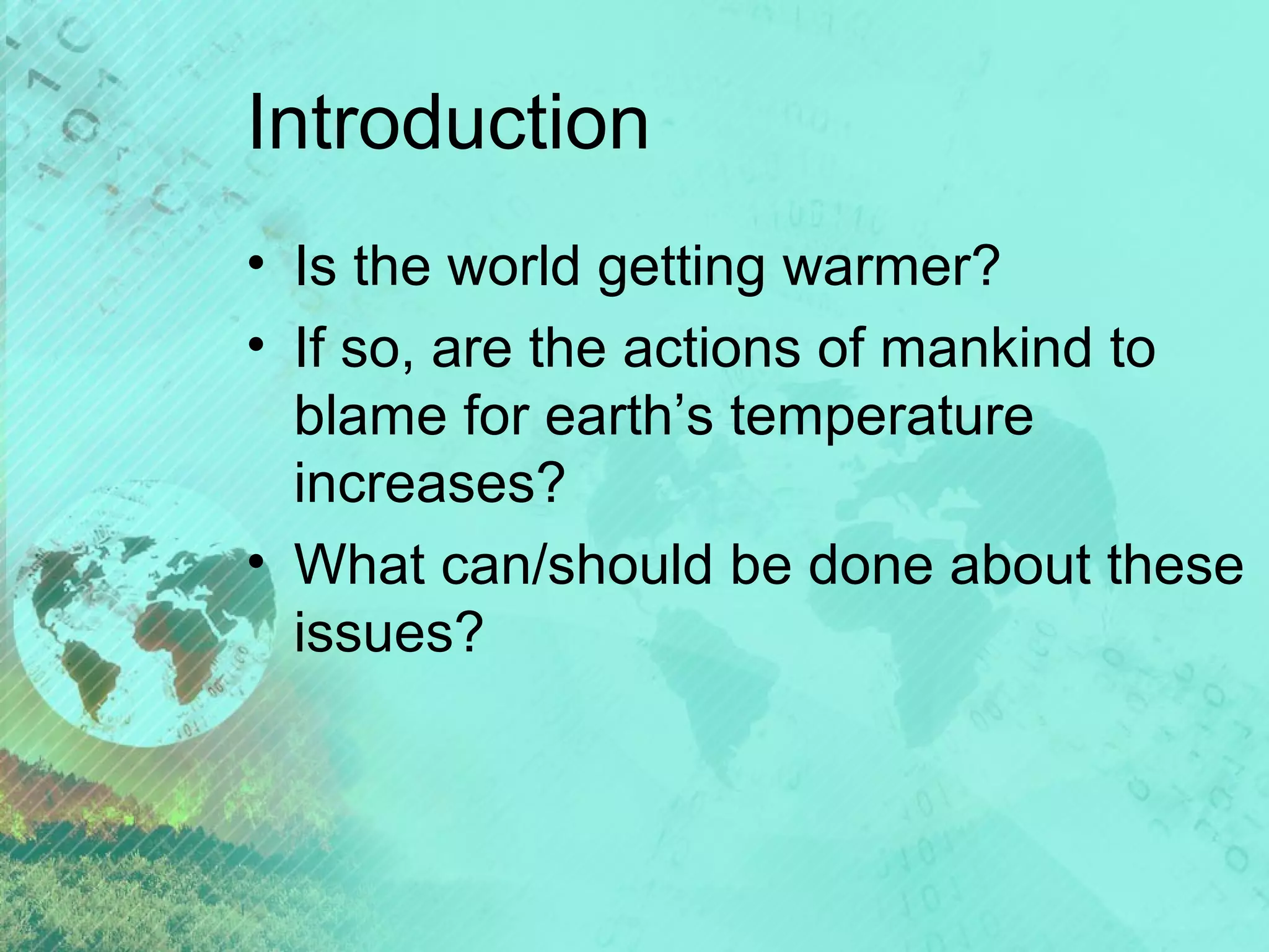 Introduction
• Is the world getting warmer?
• If so, are the actions of mankind to
blame for earth’s temperature
increases?
• What can/should be done about these
issues?

 