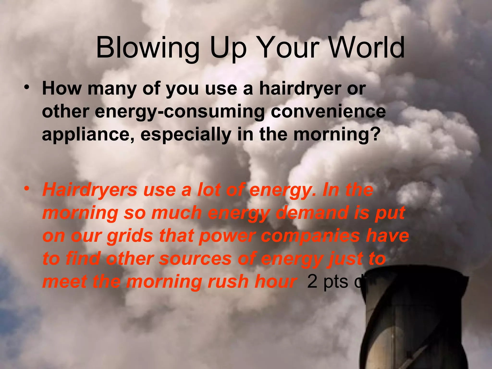 Blowing Up Your World
• How many of you use a hairdryer or
other energy-consuming convenience
appliance, especially in the morning?
• Hairdryers use a lot of energy. In the
morning so much energy demand is put
on our grids that power companies have
to find other sources of energy just to
meet the morning rush hour 2 pts d

 