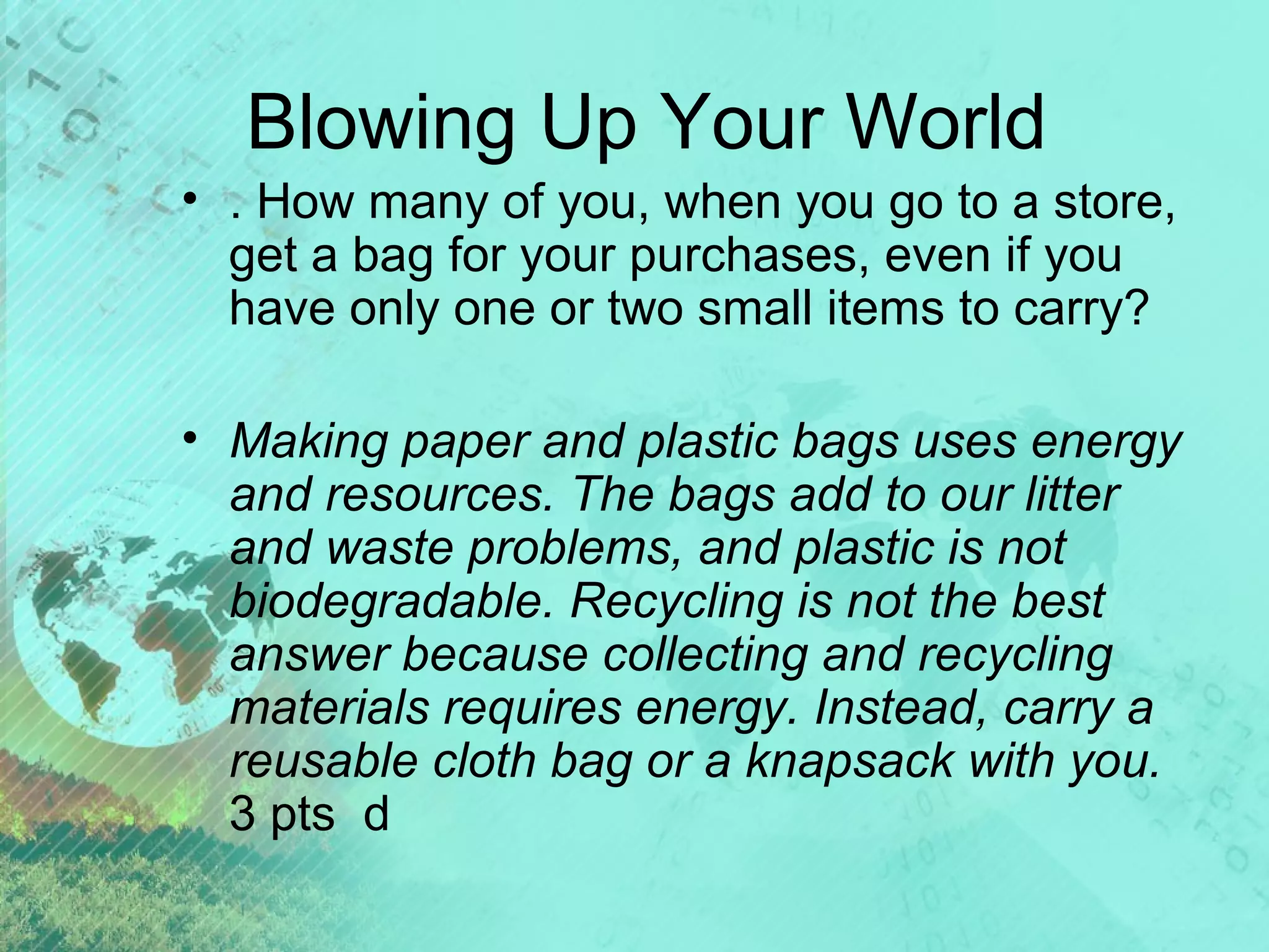 Blowing Up Your World
• . How many of you, when you go to a store,
get a bag for your purchases, even if you
have only one or two small items to carry?
• Making paper and plastic bags uses energy
and resources. The bags add to our litter
and waste problems, and plastic is not
biodegradable. Recycling is not the best
answer because collecting and recycling
materials requires energy. Instead, carry a
reusable cloth bag or a knapsack with you.
3 pts d

 