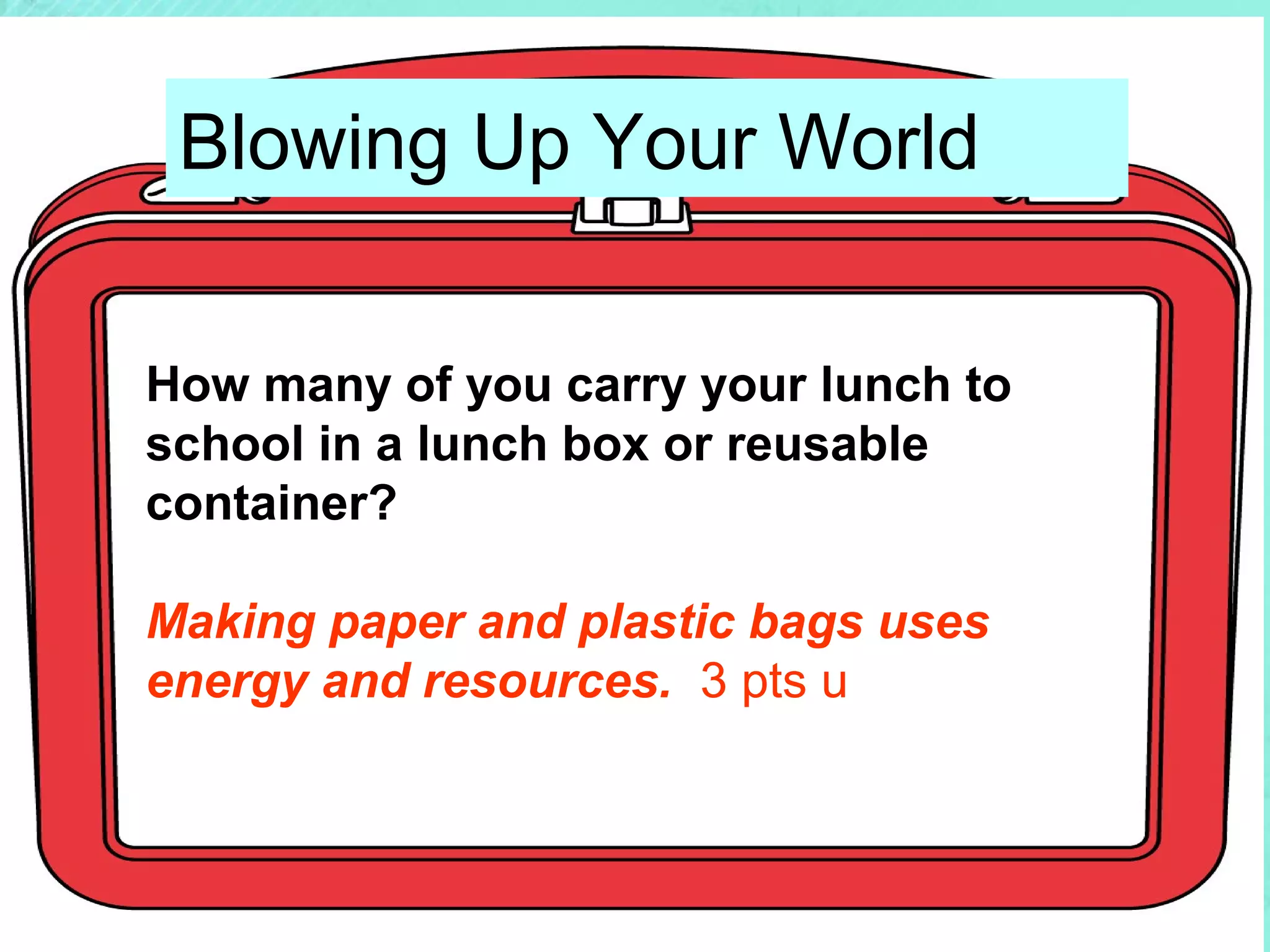 Blowing Up Your World
How many of you carry your lunch to
school in a lunch box or reusable
container?
Making paper and plastic bags uses
energy and resources. 3 pts u

 