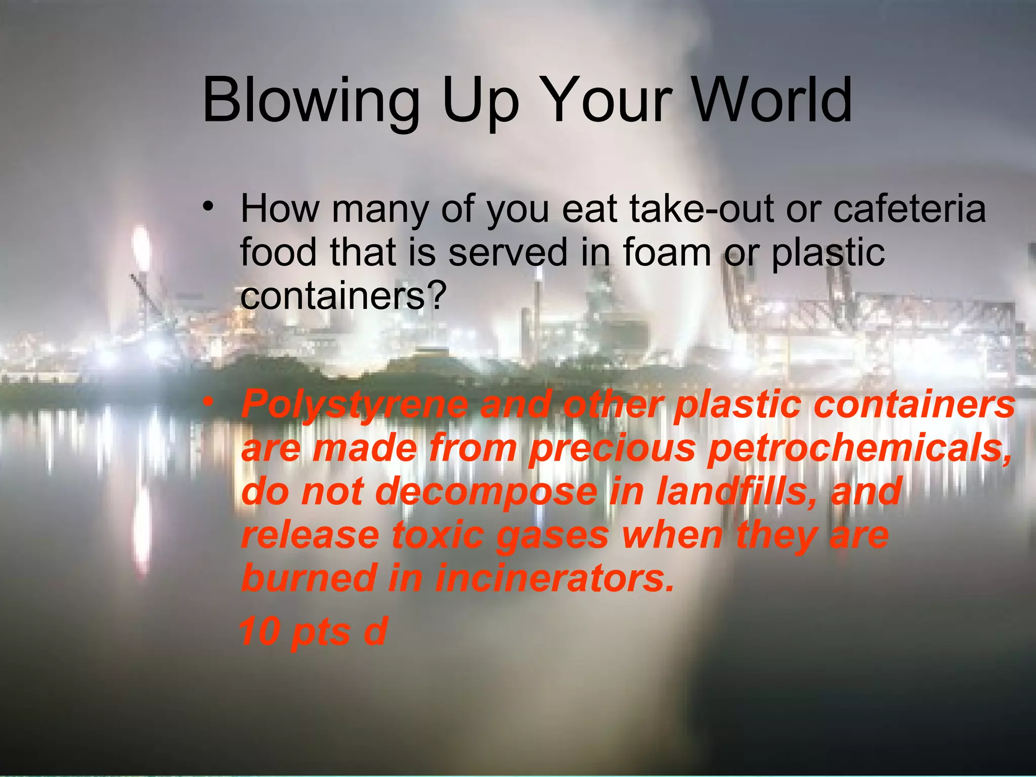 Blowing Up Your World
• How many of you eat take-out or cafeteria
food that is served in foam or plastic
containers?
• Polystyrene and other plastic containers
are made from precious petrochemicals,
do not decompose in landfills, and
release toxic gases when they are
burned in incinerators.
10 pts d

 