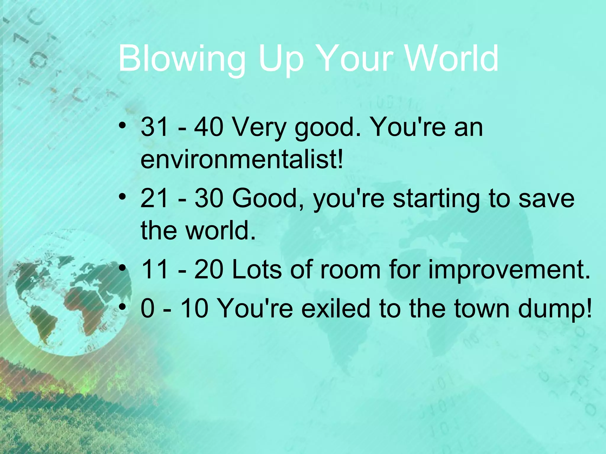 Blowing Up Your World
• 31 - 40 Very good. You're an
environmentalist!
• 21 - 30 Good, you're starting to save
the world.
• 11 - 20 Lots of room for improvement.
• 0 - 10 You're exiled to the town dump!

 