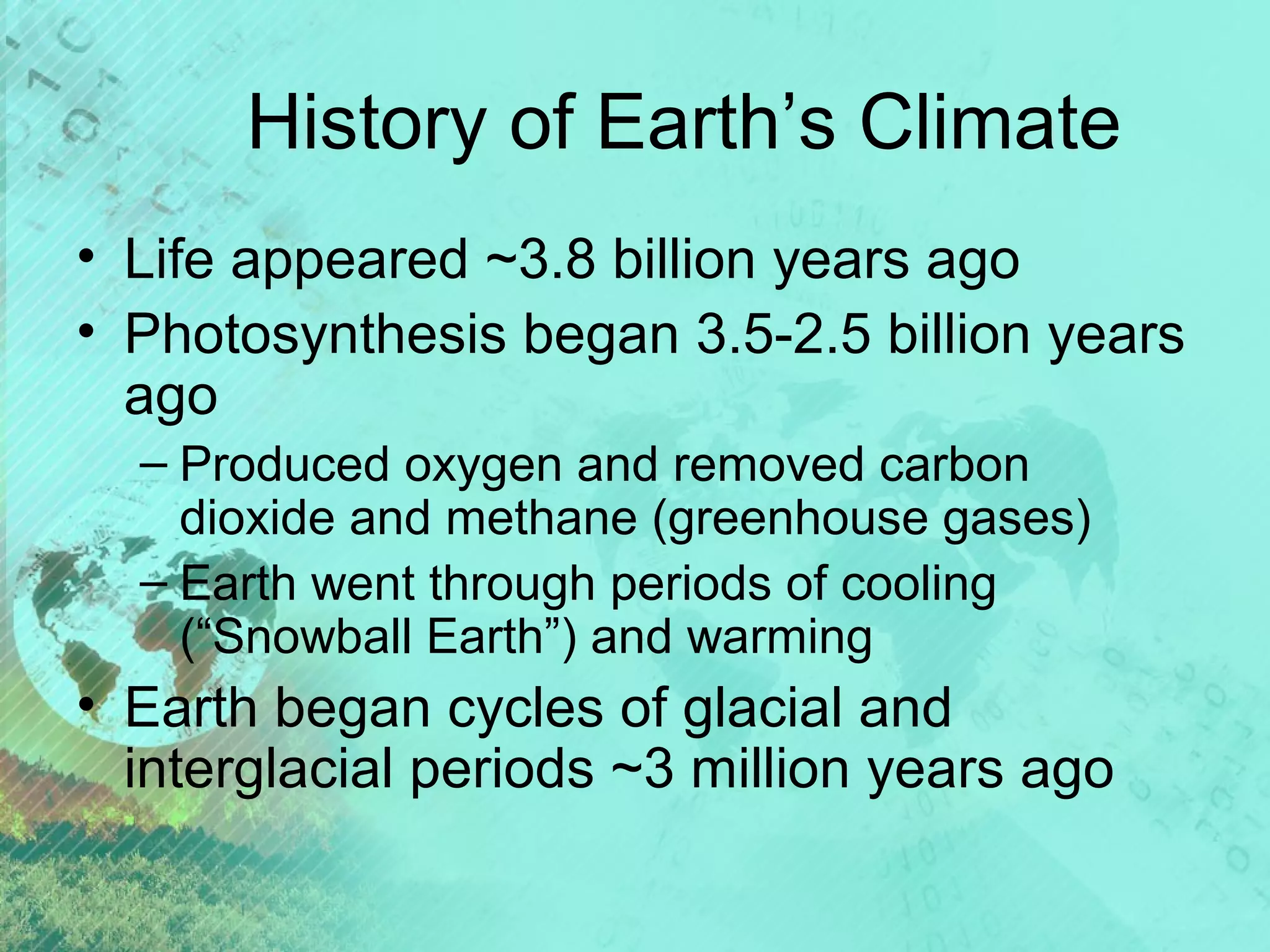 History of Earth’s Climate
• Life appeared ~3.8 billion years ago
• Photosynthesis began 3.5-2.5 billion years
ago
– Produced oxygen and removed carbon
dioxide and methane (greenhouse gases)
– Earth went through periods of cooling
(“Snowball Earth”) and warming

• Earth began cycles of glacial and
interglacial periods ~3 million years ago

 