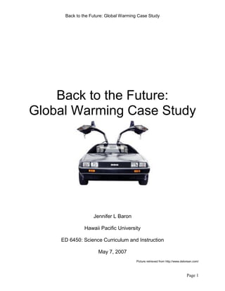 Back to the Future: Global Warming Case Study

Back to the Future:
Global Warming Case Study

Jennifer L Baron
Hawaii Pacific University
ED 6450: Science Curriculum and Instruction
May 7, 2007
Picture retrieved from http://www.delorean.com/

Page 1

 