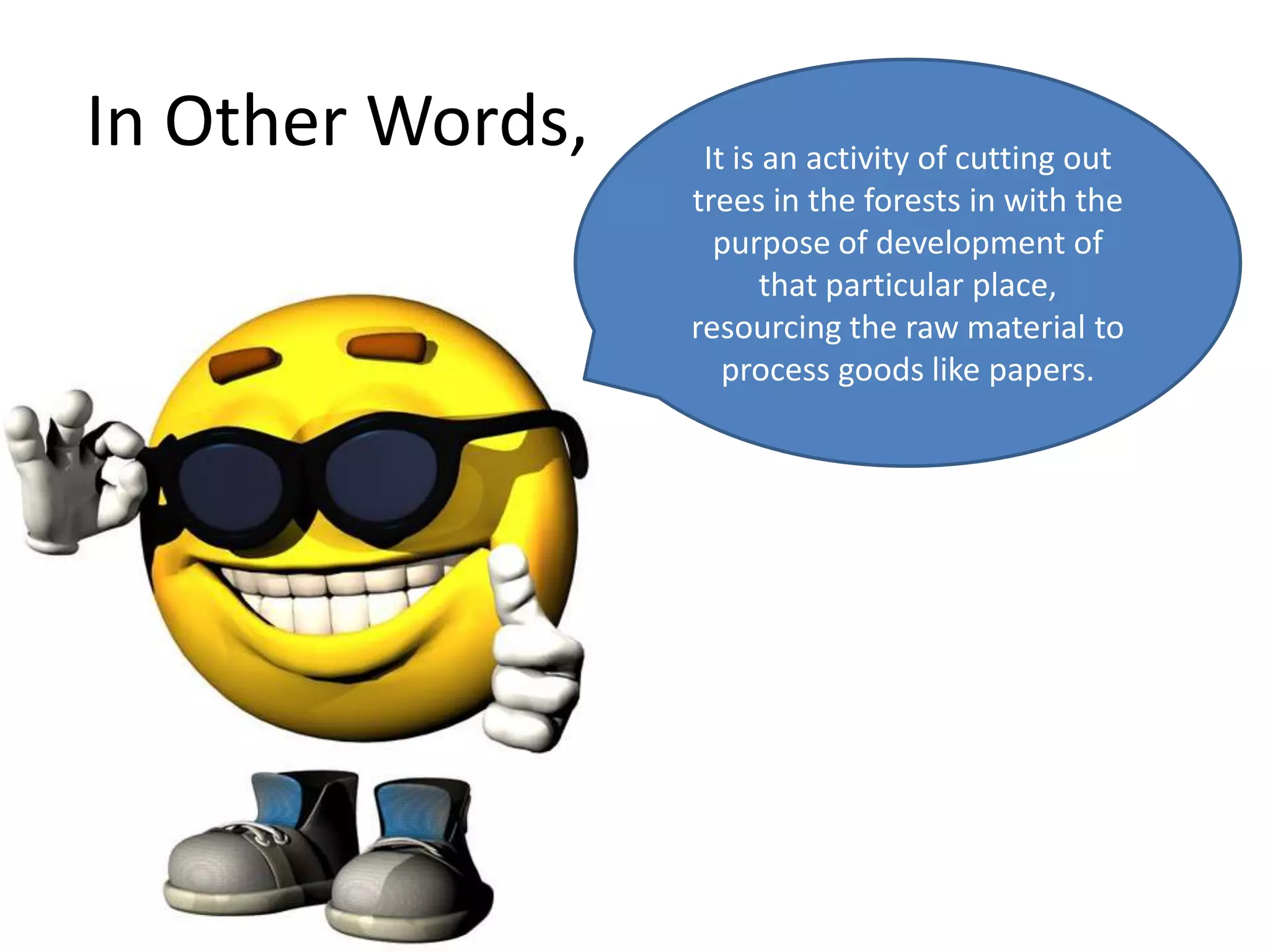 In Other Words,    It is an activity of cutting out
                  trees in the forests in with the
                    purpose of development of
                         that particular place,
                  resourcing the raw material to
                     process goods like papers.
 