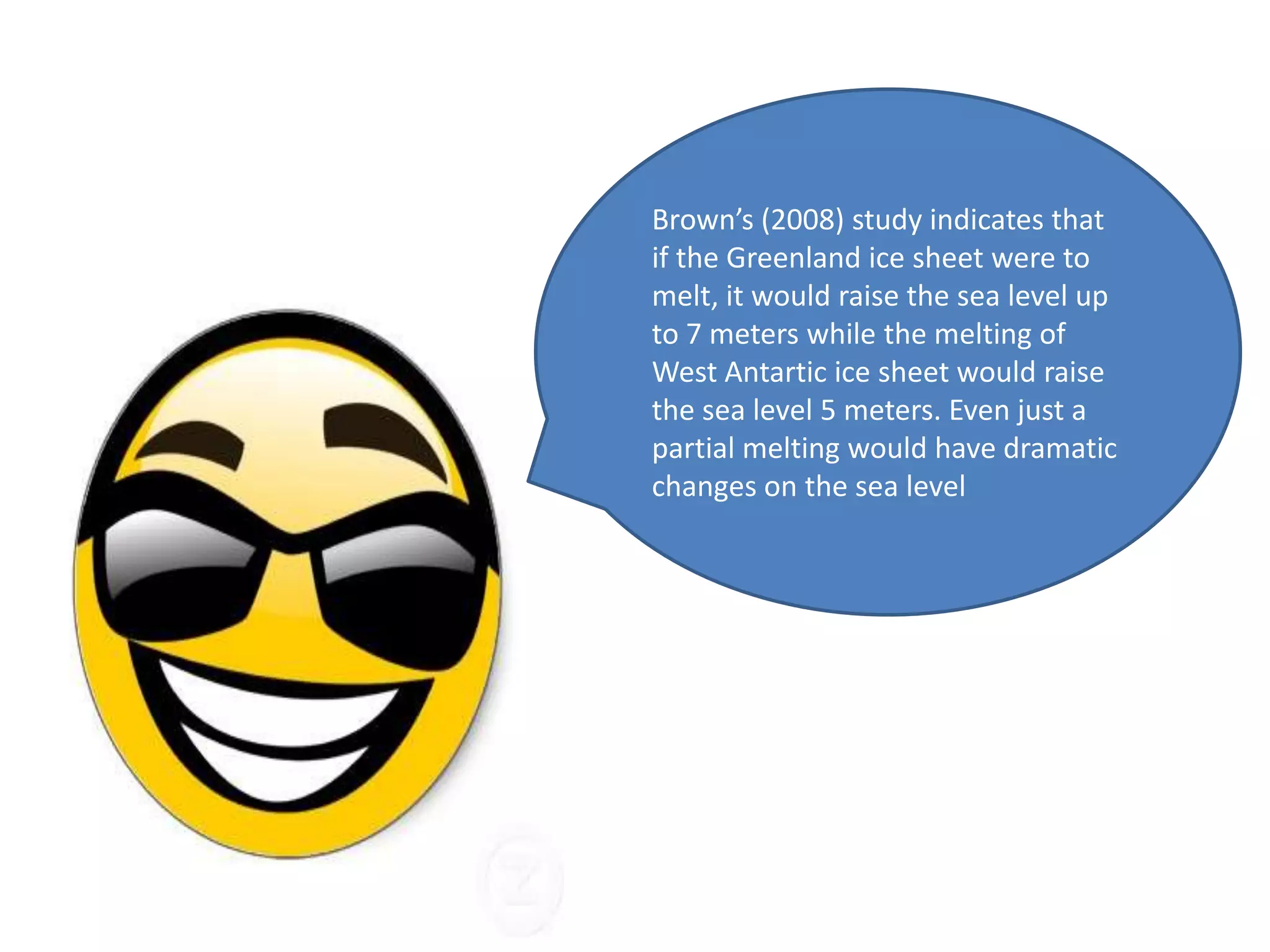 Brown’s (2008) study indicates that
if the Greenland ice sheet were to
melt, it would raise the sea level up
to 7 meters while the melting of
West Antartic ice sheet would raise
the sea level 5 meters. Even just a
partial melting would have dramatic
changes on the sea level
 