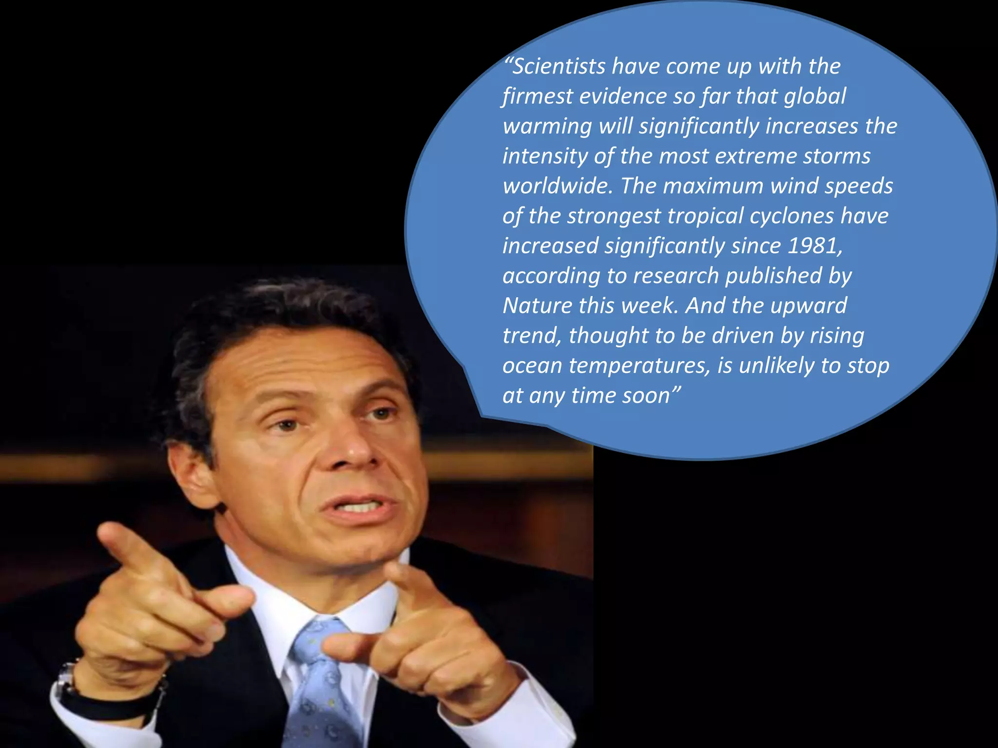 “Scientists have come up with the
firmest evidence so far that global
warming will significantly increases the
intensity of the most extreme storms
worldwide. The maximum wind speeds
of the strongest tropical cyclones have
increased significantly since 1981,
according to research published by
Nature this week. And the upward
trend, thought to be driven by rising
ocean temperatures, is unlikely to stop
at any time soon”
 