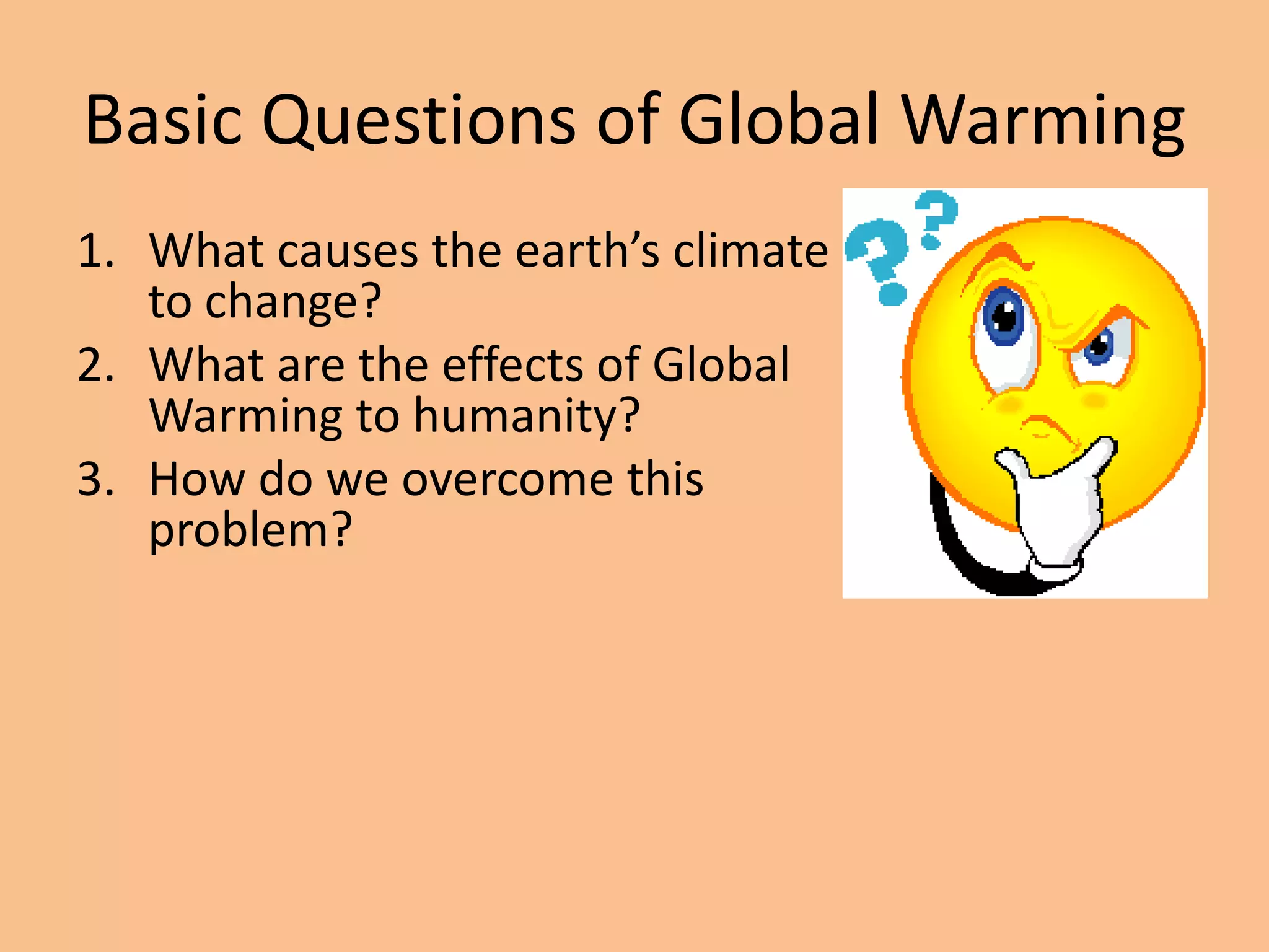 Basic Questions of Global Warming
1. What causes the earth’s climate
   to change?
2. What are the effects of Global
   Warming to humanity?
3. How do we overcome this
   problem?
 