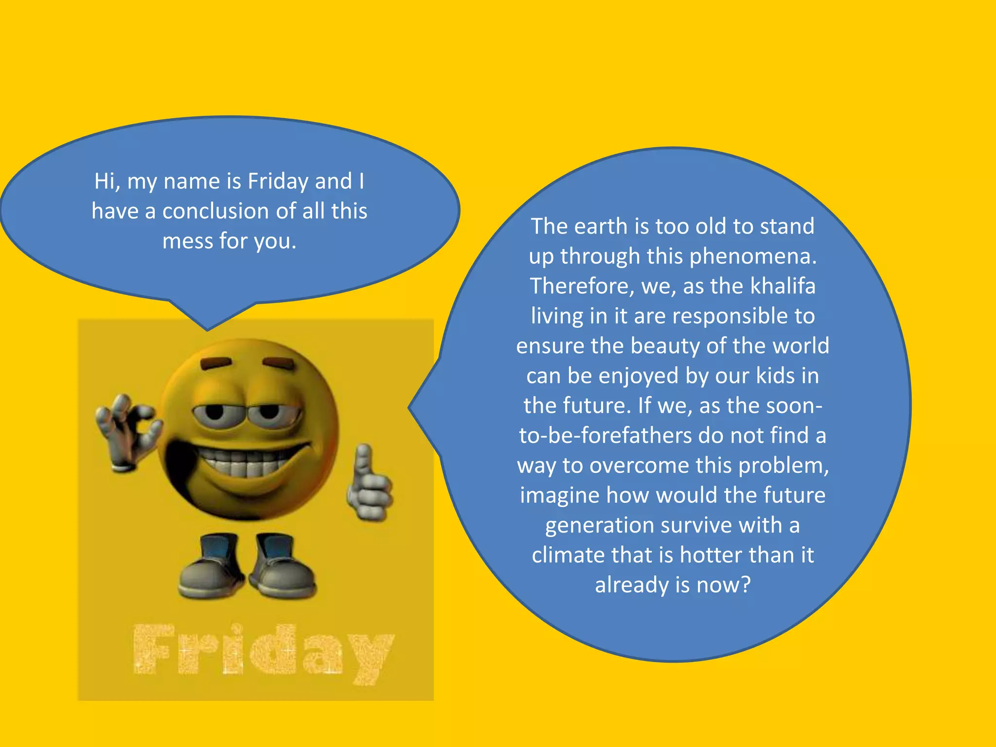 Hi, my name is Friday and I
have a conclusion of all this
                                  The earth is too old to stand
       mess for you.
                                  up through this phenomena.
                                  Therefore, we, as the khalifa
                                  living in it are responsible to
                                ensure the beauty of the world
                                 can be enjoyed by our kids in
                                 the future. If we, as the soon-
                                to-be-forefathers do not find a
                                way to overcome this problem,
                                imagine how would the future
                                    generation survive with a
                                  climate that is hotter than it
                                          already is now?
 