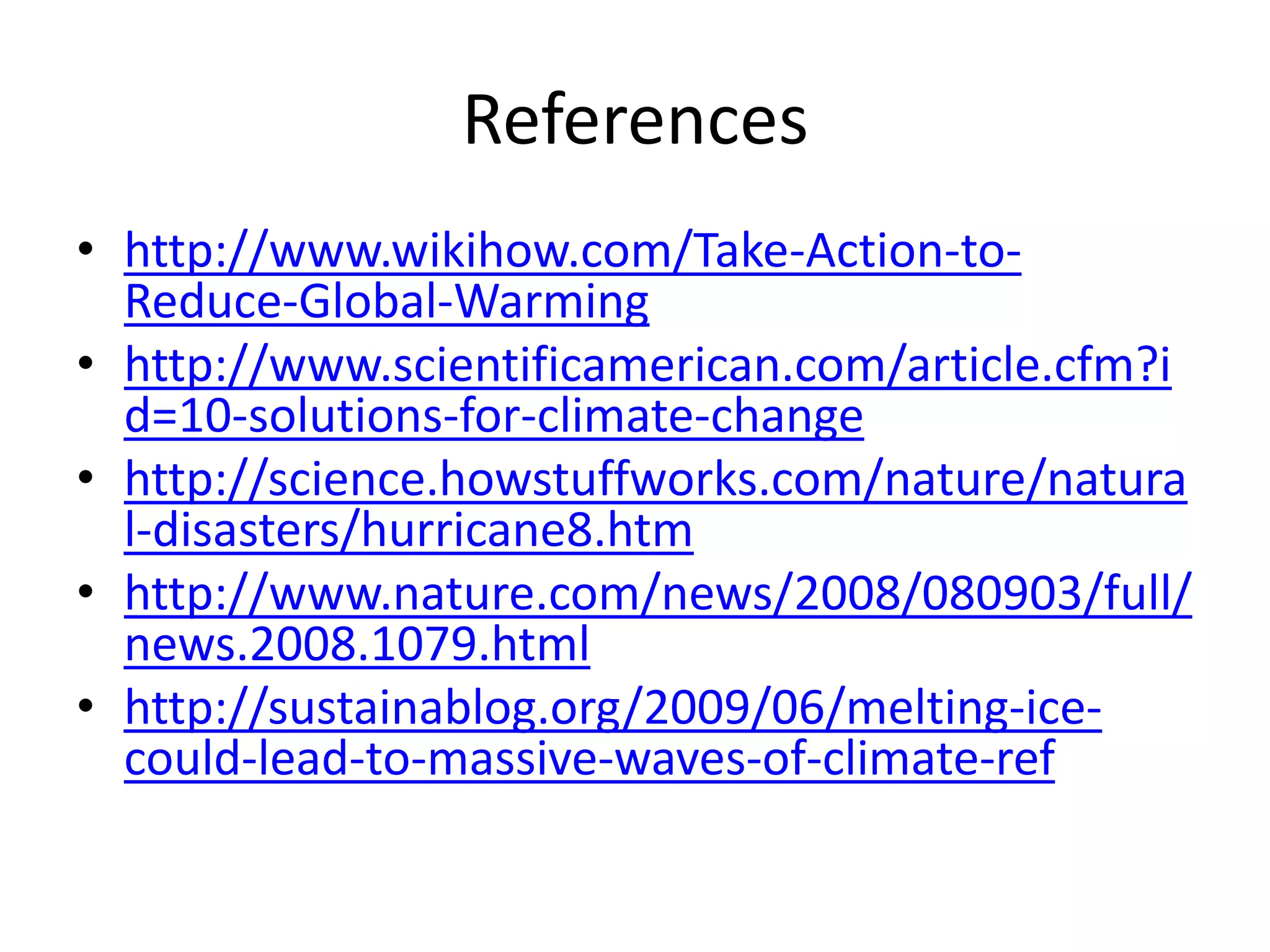 References
• http://www.wikihow.com/Take-Action-to-
  Reduce-Global-Warming
• http://www.scientificamerican.com/article.cfm?i
  d=10-solutions-for-climate-change
• http://science.howstuffworks.com/nature/natura
  l-disasters/hurricane8.htm
• http://www.nature.com/news/2008/080903/full/
  news.2008.1079.html
• http://sustainablog.org/2009/06/melting-ice-
  could-lead-to-massive-waves-of-climate-ref
 