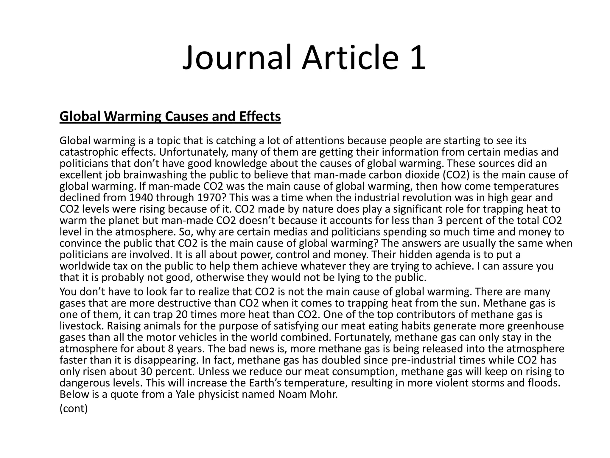 Journal Article 1
Global Warming Causes and Effects
Global warming is a topic that is catching a lot of attentions because people are starting to see its
catastrophic effects. Unfortunately, many of them are getting their information from certain medias and
politicians that don’t have good knowledge about the causes of global warming. These sources did an
excellent job brainwashing the public to believe that man-made carbon dioxide (CO2) is the main cause of
global warming. If man-made CO2 was the main cause of global warming, then how come temperatures
declined from 1940 through 1970? This was a time when the industrial revolution was in high gear and
CO2 levels were rising because of it. CO2 made by nature does play a significant role for trapping heat to
warm the planet but man-made CO2 doesn’t because it accounts for less than 3 percent of the total CO2
level in the atmosphere. So, why are certain medias and politicians spending so much time and money to
convince the public that CO2 is the main cause of global warming? The answers are usually the same when
politicians are involved. It is all about power, control and money. Their hidden agenda is to put a
worldwide tax on the public to help them achieve whatever they are trying to achieve. I can assure you
that it is probably not good, otherwise they would not be lying to the public.
You don’t have to look far to realize that CO2 is not the main cause of global warming. There are many
gases that are more destructive than CO2 when it comes to trapping heat from the sun. Methane gas is
one of them, it can trap 20 times more heat than CO2. One of the top contributors of methane gas is
livestock. Raising animals for the purpose of satisfying our meat eating habits generate more greenhouse
gases than all the motor vehicles in the world combined. Fortunately, methane gas can only stay in the
atmosphere for about 8 years. The bad news is, more methane gas is being released into the atmosphere
faster than it is disappearing. In fact, methane gas has doubled since pre-industrial times while CO2 has
only risen about 30 percent. Unless we reduce our meat consumption, methane gas will keep on rising to
dangerous levels. This will increase the Earth’s temperature, resulting in more violent storms and floods.
Below is a quote from a Yale physicist named Noam Mohr.
(cont)
 