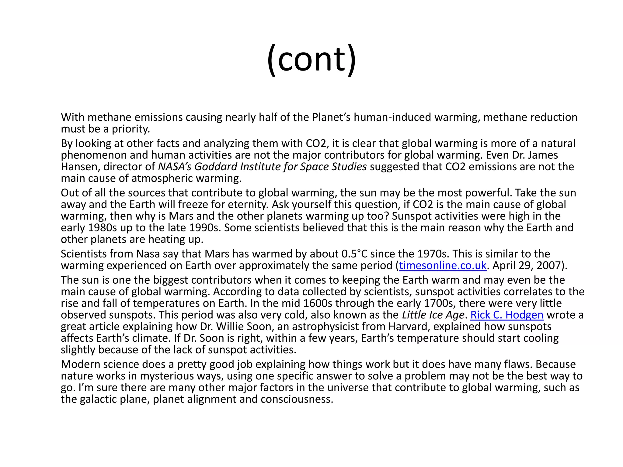 (cont)
With methane emissions causing nearly half of the Planet’s human-induced warming, methane reduction
must be a priority.
By looking at other facts and analyzing them with CO2, it is clear that global warming is more of a natural
phenomenon and human activities are not the major contributors for global warming. Even Dr. James
Hansen, director of NASA’s Goddard Institute for Space Studies suggested that CO2 emissions are not the
main cause of atmospheric warming.
Out of all the sources that contribute to global warming, the sun may be the most powerful. Take the sun
away and the Earth will freeze for eternity. Ask yourself this question, if CO2 is the main cause of global
warming, then why is Mars and the other planets warming up too? Sunspot activities were high in the
early 1980s up to the late 1990s. Some scientists believed that this is the main reason why the Earth and
other planets are heating up.
Scientists from Nasa say that Mars has warmed by about 0.5°C since the 1970s. This is similar to the
warming experienced on Earth over approximately the same period (timesonline.co.uk. April 29, 2007).
The sun is one the biggest contributors when it comes to keeping the Earth warm and may even be the
main cause of global warming. According to data collected by scientists, sunspot activities correlates to the
rise and fall of temperatures on Earth. In the mid 1600s through the early 1700s, there were very little
observed sunspots. This period was also very cold, also known as the Little Ice Age. Rick C. Hodgen wrote a
great article explaining how Dr. Willie Soon, an astrophysicist from Harvard, explained how sunspots
affects Earth’s climate. If Dr. Soon is right, within a few years, Earth’s temperature should start cooling
slightly because of the lack of sunspot activities.
Modern science does a pretty good job explaining how things work but it does have many flaws. Because
nature works in mysterious ways, using one specific answer to solve a problem may not be the best way to
go. I’m sure there are many other major factors in the universe that contribute to global warming, such as
the galactic plane, planet alignment and consciousness.
 