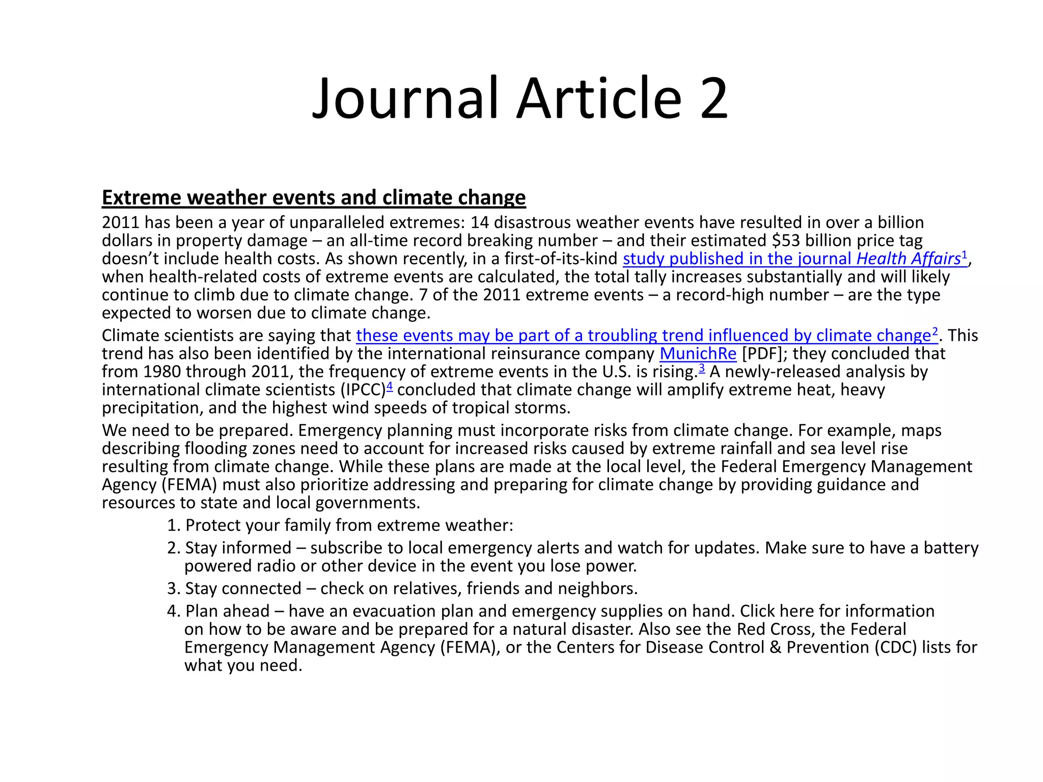 Journal Article 2
Extreme weather events and climate change
2011 has been a year of unparalleled extremes: 14 disastrous weather events have resulted in over a billion
dollars in property damage – an all-time record breaking number – and their estimated $53 billion price tag
doesn’t include health costs. As shown recently, in a first-of-its-kind study published in the journal Health Affairs1,
when health-related costs of extreme events are calculated, the total tally increases substantially and will likely
continue to climb due to climate change. 7 of the 2011 extreme events – a record-high number – are the type
expected to worsen due to climate change.
Climate scientists are saying that these events may be part of a troubling trend influenced by climate change 2. This
trend has also been identified by the international reinsurance company MunichRe [PDF]; they concluded that
from 1980 through 2011, the frequency of extreme events in the U.S. is rising.3 A newly-released analysis by
international climate scientists (IPCC)4 concluded that climate change will amplify extreme heat, heavy
precipitation, and the highest wind speeds of tropical storms.
We need to be prepared. Emergency planning must incorporate risks from climate change. For example, maps
describing flooding zones need to account for increased risks caused by extreme rainfall and sea level rise
resulting from climate change. While these plans are made at the local level, the Federal Emergency Management
Agency (FEMA) must also prioritize addressing and preparing for climate change by providing guidance and
resources to state and local governments.
          1. Protect your family from extreme weather:
          2. Stay informed – subscribe to local emergency alerts and watch for updates. Make sure to have a battery
             powered radio or other device in the event you lose power.
          3. Stay connected – check on relatives, friends and neighbors.
          4. Plan ahead – have an evacuation plan and emergency supplies on hand. Click here for information
             on how to be aware and be prepared for a natural disaster. Also see the Red Cross, the Federal
             Emergency Management Agency (FEMA), or the Centers for Disease Control & Prevention (CDC) lists for
             what you need.
 