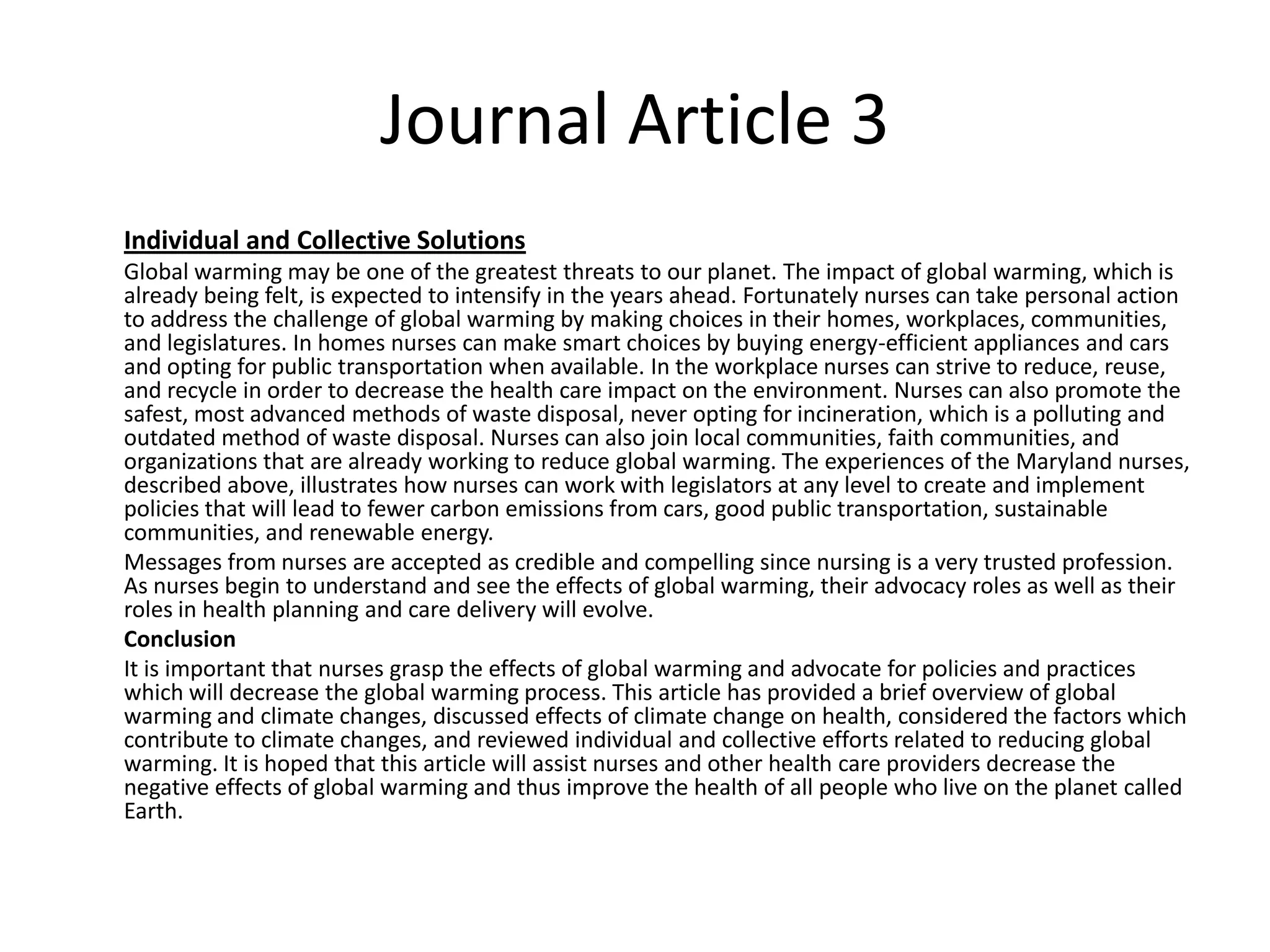Journal Article 3
Individual and Collective Solutions
Global warming may be one of the greatest threats to our planet. The impact of global warming, which is
already being felt, is expected to intensify in the years ahead. Fortunately nurses can take personal action
to address the challenge of global warming by making choices in their homes, workplaces, communities,
and legislatures. In homes nurses can make smart choices by buying energy-efficient appliances and cars
and opting for public transportation when available. In the workplace nurses can strive to reduce, reuse,
and recycle in order to decrease the health care impact on the environment. Nurses can also promote the
safest, most advanced methods of waste disposal, never opting for incineration, which is a polluting and
outdated method of waste disposal. Nurses can also join local communities, faith communities, and
organizations that are already working to reduce global warming. The experiences of the Maryland nurses,
described above, illustrates how nurses can work with legislators at any level to create and implement
policies that will lead to fewer carbon emissions from cars, good public transportation, sustainable
communities, and renewable energy.
Messages from nurses are accepted as credible and compelling since nursing is a very trusted profession.
As nurses begin to understand and see the effects of global warming, their advocacy roles as well as their
roles in health planning and care delivery will evolve.
Conclusion
It is important that nurses grasp the effects of global warming and advocate for policies and practices
which will decrease the global warming process. This article has provided a brief overview of global
warming and climate changes, discussed effects of climate change on health, considered the factors which
contribute to climate changes, and reviewed individual and collective efforts related to reducing global
warming. It is hoped that this article will assist nurses and other health care providers decrease the
negative effects of global warming and thus improve the health of all people who live on the planet called
Earth.
 