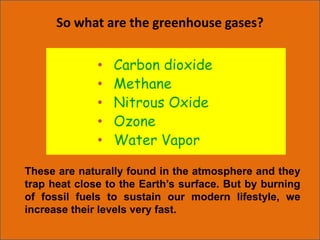 So what are the greenhouse gases?
• Carbon dioxide
• Methane
• Nitrous Oxide
• Ozone
• Water Vapor
These are naturally found in the atmosphere and they
trap heat close to the Earth’s surface. But by burning
of fossil fuels to sustain our modern lifestyle, we
increase their levels very fast.
 