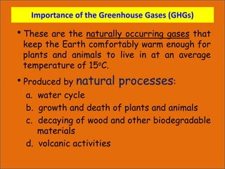 Importance of the Greenhouse Gases (GHGs)
These are the naturally occurring gases that
keep the Earth comfortably warm enough for
plants and animals to live in at an average
temperature of 15oC.
Produced by natural processes:
a. water cycle
b. growth and death of plants and animals
c. decaying of wood and other biodegradable
materials
d. volcanic activities
 