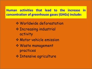 Human activities that lead to the increase in
concentration of greenhouse gases (GHGs) include:
 Worldwide deforestation
 Increasing industrial
activity
 Motor vehicle emission
 Waste management
practices
 Intensive agriculture
 