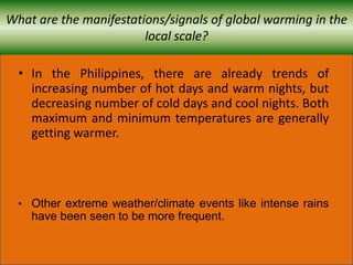 What are the manifestations/signals of global warming in the
local scale?
• In the Philippines, there are already trends of
increasing number of hot days and warm nights, but
decreasing number of cold days and cool nights. Both
maximum and minimum temperatures are generally
getting warmer.
• Other extreme weather/climate events like intense rains
have been seen to be more frequent.
 