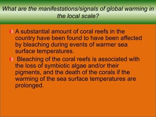 What are the manifestations/signals of global warming in
the local scale?
A substantial amount of coral reefs in the
country have been found to have been affected
by bleaching during events of warmer sea
surface temperatures.
Bleaching of the coral reefs is associated with
the loss of symbiotic algae and/or their
pigments, and the death of the corals if the
warming of the sea surface temperatures are
prolonged.
 