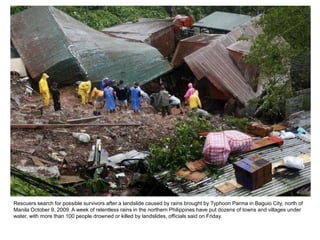 Rescuers search for possible survivors after a landslide caused by rains brought by Typhoon Parma in Baguio City, north of
Manila October 9, 2009. A week of relentless rains in the northern Philippines have put dozens of towns and villages under
water, with more than 100 people drowned or killed by landslides, officials said on Friday.
 