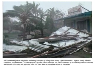 Iron sheet roofing lie on the ground after being damaged by strong winds during Typhoon Parma in Cagayan Valley, northern
Philippines in this October 3, 2009 video grab. Typhoon Parma slammed into the northeastern tip of the Philippines on Saturday,
tearing roofs off houses and uprooting trees, but there were no immediate reports of casualties
 