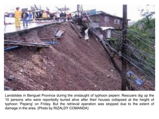 Landslides in Benguet Province during the onslaught of typhoon pepenr. Rescuers dig up the
10 persons who were reportedly buried alive after their houses collapsed at the height of
typhoon ‘Pepeng’ on Friday. But the retrieval operation was stopped due to the extent of
damage in the area. (Photo by RIZALDY COMANDA)
 