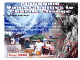 • Typhoons and Floods
The Philippines is located in the typhoon belt. An
average of 20 typhoons visit the country every year
and incidents of flooding are higher in the country
than anywhere else.
Source: PAGASA
 