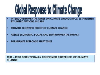 • INTERGOVERNMENTAL PANEL ON CLIMATE CHANGE (IPCC) ESTABLISHED
BY UNITED NATIONS IN 1988:
• PROVIDE SCIENTIFIC PROOF OF CLIMATE CHANGE
• ASSESS ECONOMIC, SOCIAL AND ENVIRONMENTAL IMPACT
• FORMULATE RESPONSE STRATEGIES
1990 – IPCC SCIENTIFCALLY CONFIRMED EXISTENCE OF CLIMATE
CHANGE
 