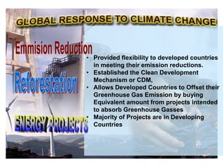• Provided flexibility to developed countries
in meeting their emission reductions.
• Established the Clean Development
Mechanism or CDM,
• Allows Developed Countries to Offset their
Greenhouse Gas Emission by buying
Equivalent amount from projects intended
to absorb Greenhouse Gasses
• Majority of Projects are in Developing
Countries
 