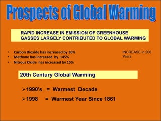 RAPID INCREASE IN EMISSION OF GREENHOUSE
GASSES LARGELY CONTRIBUTED TO GLOBAL WARMING
• Carbon Dioxide has increased by 30%
• Methane has increased by 145%
• Nitrous Oxide has increased by 15%
INCREASE in 200
Years
20th Century Global Warming
1990’s = Warmest Decade
1998 = Warmest Year Since 1861
 