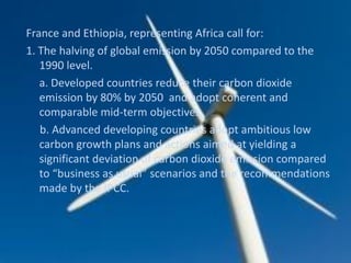 France and Ethiopia, representing Africa call for:
1. The halving of global emission by 2050 compared to the
1990 level.
a. Developed countries reduce their carbon dioxide
emission by 80% by 2050 and adopt coherent and
comparable mid-term objectives.
b. Advanced developing countries adopt ambitious low
carbon growth plans and actions aimed at yielding a
significant deviation of carbon dioxide emission compared
to “business as usual” scenarios and the recommendations
made by the IPCC.
 